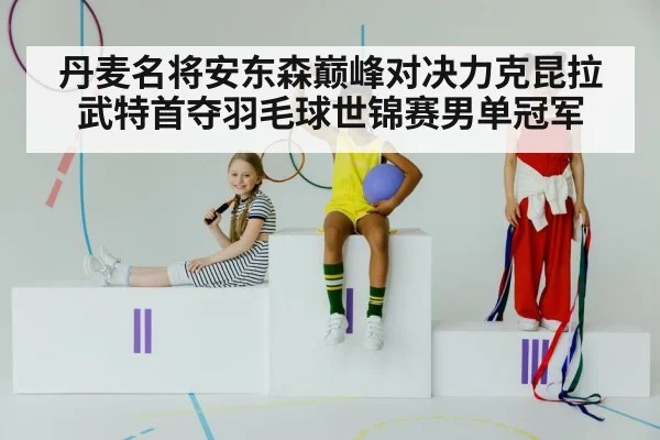 丹麦名将安东森巅峰对决力克昆拉武特首夺羽毛球世锦赛男单冠军